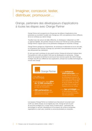 Imaginer, concevoir, tester,
distribuer, promouvoir…

Orange, partenaire des développeurs d’applications
à toutes les étapes avec Orange Partner

                      Orange Partner est le programme du Groupe pour les éditeurs d’applications et les
                      partenaires qui souhaitent travailler avec Orange pour offrir une expérience riche et différente
                      de la vie numérique aux clients Orange.

                      Travaillant avec des acteurs de tailles différentes, du développeur indépendant aux SSII
                      ou agences digitales, des grandes marques et acteurs de l’internet aux autres opérateurs,
                      Orange Partner s’appuie aussi sur les partenaires stratégiques et industriels d’Orange.

                      Orange Partner partage lors d’événements, de workshops et webinaires et via son site web,
                      la connaissance des marchés d’Orange pour permettre à ses partenaires de pouvoir cibler
                      plus efficacement leur distribution.

                      En tant que coach numérique du plus grand nombre, Orange est activement impliqué dans
                      l’écosystème et a bâti une relation forte avec les développeurs et partenaires. Orange
                      Partner leur propose de distribuer et promouvoir leurs services auprès des clients Orange,
                      d’intégrer des API pour différencier leurs applications, anticiper les nouvelles technologies et
                      innover avec Orange.




                                                                               > Une présence
                                                                                  internationale via les
                                                                                  Orange Partner Centers où

                               chiffres                                           les développeurs peuvent se
                                                                                  rencontrer, être aidés ou tester
                                                                                  leurs applications. C’est déjà
                                                   plus
                               > Actif depuis 2004, fédère
                                                                                  le cas au Canada, en Chine,
                                   de 12 000 contacts qui
                                                                                  aux États-Unis, en Israël, au
                                   occupent une place essentielle
                                                                                  Royaume-Uni et en Tunisie
                                   au cœur de l’écosystème

                               >   400 partenaires          déjà
                                                                               > Un   lien privilégié avec
                                                                                  le Technocentre d’Orange
                                   référencés pour distribuer leurs
                                                                                  pour une innovation ouverte
                                   applications via Orange
                                                                                  avec les partenaires




                      Les équipes d’Orange Partner se mobilisent pour faire aboutir tout projet visant
                      à offrir aux clients Orange une vie digitale plus riche. Orange est ainsi le point
                      de rencontre privilégié pour un large champ d’interlocuteurs : partenaires des
                      technologies ou services, développeurs et fournisseurs de contenus (entreprises,
                      organisations ou start-ups), industriels ou encore les étudiants et universités…




11 - Orange au cœur de l’écosystème des applications mobiles - LeWeb’11
 