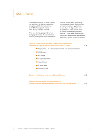 sommaire

                      Orange est aujourd’hui un leader mondial           ou de sa tablette. Il a une démarche
                      des opérateurs de télécommunications,              complète pour que ses clients profitent
                      avec plus de 216 millions de clients,              au maximum de leurs applications,
                      dont 158 millions pour le mobile,                  et ainsi d’une vie digitale plus riche
                      dans 36 pays à travers le monde.                   au quotidien, à la fois sociale, locale,
                                                                         et mobile. Créateur de contenus et
                      Ainsi, opérateur du plus grand nombre,             services, Orange guide également ses
                      Orange guide chacun de ses utilisateurs            clients dans la découverte des meilleures
                      pour un usage optimal de son smartphone            applications éditées par ses partenaires.



                      Découvrir, communiquer, se divertir… et travailler plus efficacement
                      Promenade au cœur de quelques applications phares d’Orange                                p. 4

                                     Orange et moi – un exemple de co-création avec les clients d’Orange

                                     Wifi d’Orange

                                     TV d’Orange

                                     Sauvegarde contacts

                                     Orange Cinéday

                                     Do Some Good

                                     Business Lounge



                      Découvrir et télécharger facilement via Orange Sélection                                 p. 10



                      Imaginer, concevoir, tester, distribuer, promouvoir…
                      Orange, partenaire des développeurs d’applications avec Orange Partner                   p. 11




3 - Orange au cœur de l’écosystème des applications mobiles - LeWeb’11
 