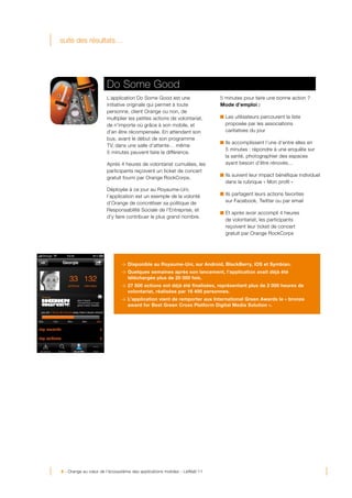 suite des résultats…




                            Do Some Good
                            L’application Do Some Good est une               5 minutes pour faire une bonne action ?
                            initiative originale qui permet à toute          Mode d’emploi :
                            personne, client Orange ou non, de
                            multiplier les petites actions de volontariat,     Les utilisateurs parcourent la liste
                            de n’importe où grâce à son mobile, et             proposée par les associations
                            d’en être récompensée. En attendant son            caritatives du jour
                            bus, avant le début de son programme
                                                                               Ils accomplissent l’une d’entre elles en
                            TV, dans une salle d’attente… même
                                                                               5 minutes : répondre à une enquête sur
                            5 minutes peuvent faire la différence.
                                                                               la santé, photographier des espaces
                            Après 4 heures de volontariat cumulées, les        ayant besoin d’être rénovés…
                            participants reçoivent un ticket de concert
                                                                               Ils suivent leur impact bénéfique individuel
                            gratuit fourni par Orange RockCorps.
                                                                               dans la rubrique « Mon profil »
                            Déployée à ce jour au Royaume-Uni,
                            l’application est un exemple de la volonté         Ils partagent leurs actions favorites
                            d’Orange de concrétiser sa politique de            sur Facebook, Twitter ou par email
                            Responsabilité Sociale de l’Entreprise, et
                                                                               Et après avoir accompli 4 heures
                            d’y faire contribuer le plus grand nombre.
                                                                               de volontariat, les participants
                                                                               reçoivent leur ticket de concert
                                                                               gratuit par Orange RockCorps




                                  > Disponible au Royaume-Uni, sur Android, BlackBerry, iOS et Symbian.
                                  > Quelques semaines après son lancement, l’application avait déjà été
                                    téléchargée plus de 20 000 fois.
                                  > 27 500 actions ont déjà été finalisées, représentant plus de 2 000 heures de
                                    volontariat, réalisées par 16 400 personnes.
                                  > L’application vient de remporter aux International Green Awards le « bronze
                                    award for Best Green Cross Platform Digital Media Solution ».




                     	
  




8 - Orange au cœur de l’écosystème des applications mobiles - LeWeb’11
 