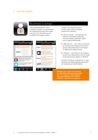 suite des résultats…




                      Business Lounge
                      Une nouvelle application 100 %                        À travers une interface simple et
                      mobilité et business, qui accompagne                  intuitive, cette chaîne d’actualités
                      les professionnels et les aide à rester               propose trois rubriques :
                      à la pointe de l’information sur les
                      nouvelles technologies mobiles.                         « Être au courant » : qui regroupe une
                                                                              sélection d’actualités marquantes
                                                                              issues de médias partenaires, idéale
                                                                              pour la veille professionnelle,

                                                                              « Aller plus loin » : pour mieux comprendre
                                                                              les dernières technologies et les derniers
                                                                              services disponibles dans les domaines
                                                                              IT, télécoms et medias sociaux,

                                                                              « Pratique » : pour découvrir les meilleurs
                                                                              services pros disponibles au format mobile
                                                                              et des astuces pour gagner en efficacité,

                                                                            Lancée en France en novembre 2011, cette
                                                                            application est téléchargeable gratuitement
                                                                            sur l’App Store et Android Market.



                           	
                                       	
  
                                                                   > Quelques jours après son lancement
                                                                     sur l’App Store, Business Lounge était
                                                                     à la 17ème position du Top 25 général
                                                                     des applis gratuites, et 2ème dans la
                                                                     catégorie « économie et entreprise ».




9 - Orange au cœur de l’écosystème des applications mobiles - LeWeb’11
 