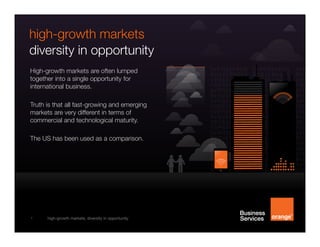 high-growth markets
diversity in opportunity
High-growth markets are often lumped
together into a single opportunity for
international business.
Truth is that all fast-growing and emerging
markets are very different in terms of
commercial and technological maturity.
The US has been used as a comparison.

1

high-growth markets, diversity in opportunity

 