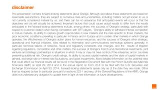 2
disclaimer
This presentation contains forward-looking statements about Orange. Although we believe these statements are based on
reasonable assumptions, they are subject to numerous risks and uncertainties, including matters not yet known to us or
not currently considered material by us, and there can be no assurance that anticipated events will occur or that the
objectives set out will actually be achieved. Important factors that could cause actual results to differ from the results
anticipated in the forward-looking statements include, among others: the success of Orange’s strategy, particularly with
respect to customer relation when facing competition with OTT players, Orange’s ability to withstand intense competition
in mature markets, its ability to capture growth opportunities in new markets and the risks specific to those markets, the
poor economic conditions prevailing in particular in France and in Europe and in certain other markets in which Orange
operates, the effectiveness of Orange’s action plans for human resources, and the success of Orange’s other strategic,
operational and financial initiatives, risks related to information and communications technology systems generally, in
particular technical failures of networks, fiscal and regulatory constraints and changes, and the results of litigation
regarding regulations, competition and other matters, the success of Orange's French and international investments, joint
ventures and strategic partnerships in situations in which it may or may not have control of the enterprise, and in countries
presenting additional risk, Orange's credit ratings, its ability to access capital markets and the state of capital markets in
general, exchange rate or interest rate fluctuations, and asset impairments. More detailed information on the potential risks
that could affect our financial results will be found in the Registration Document filed with the French Autorité des Marchés
Financiers (AMF) on April 29, 2014 and in the annual report on Form 20-F to be filed with the U.S. Securities and
Exchange Commission on April 30, 2014. Forward-looking statements speak only as of the date they are made. Other
than as required by law (in particular pursuant to sections 223-1 and seq. of the General Regulations of the AMF), Orange
does not undertake any obligation to update them in light of new information or future developments.
 
