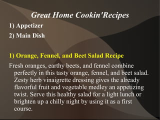 Great Home Cookin'Recipes
1) Appetizer
2) Main Dish


1) Orange, Fennel, and Beet Salad Recipe
Fresh oranges, earthy beets, and fennel combine
  perfectly in this tasty orange, fennel, and beet salad.
  Zesty herb vinaigrette dressing gives the already
  flavorful fruit and vegetable medley an appetizing
  twist. Serve this healthy salad for a light lunch or
  brighten up a chilly night by using it as a first
  course.
 