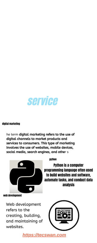 service
4
he term digital marketing refers to the use of
digital channels to market products and
services to consumers. This type of marketing
involves the use of websites, mobile devices,
social media, search engines, and other s
digital marketing
python
Web development
refers to the
creating, building,
and maintaining of
websites.
web development
https://tecswan.com
Python is a computer
programming language often used
to build websites and software,
automate tasks, and conduct data
analysis
 