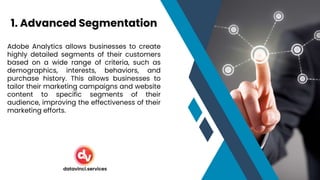 Adobe Analytics allows businesses to create
highly detailed segments of their customers
based on a wide range of criteria, such as
demographics, interests, behaviors, and
purchase history. This allows businesses to
tailor their marketing campaigns and website
content to specific segments of their
audience, improving the effectiveness of their
marketing efforts.
1. Advanced Segmentation
datavinci.services
 