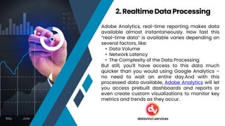 Adobe Analytics, real-time reporting makes data
available almost instantaneously. How fast this
“real-time data” is available varies depending on
several factors, like:
• Data Volume
• Network Latency
• The Complexity of the Data Processing
But still, you’ll have access to this data much
quicker than you would using Google Analytics –
no need to wait an entire day.And with this
processed data available, Adobe Analytics will let
you access prebuilt dashboards and reports or
even create custom visualizations to monitor key
metrics and trends as they occur.
2. RealtimeDataProcessing
datavinci.services
 