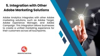 Adobe Analytics integrates with other Adobe
marketing solutions, such as Adobe Target,
Adobe Experience Manager, and Adobe
Campaign. This integration allows businesses
to create a unified marketing experience for
their customers across all touchpoints.
5. Integration with Other
Adobe Marketing Solutions
datavinci.services
 