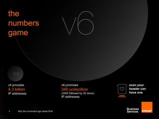 the
numbers
game




v4 provides                              v6 promises                   even your
4.3 billion                              340 undecillion               toaster can
IP addresses                             (3400 followed by 35 zeros)   have one
                                         IP addresses



6     Why the connected age needs IPv6
 