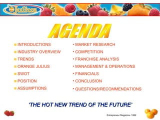 AGENDA INTRODUCTIONS INDUSTRY OVERVIEW TRENDS ORANGE JULIUS SWOT POSITION ASSUMPTIONS MARKET RESEARCH COMPETITION FRANCHISE ANALYSIS MANAGEMENT & OPERATIONS FINANCIALS CONCLUSION QUESTIONS/RECOMMENDATIONS   ‘ THE HOT NEW TREND OF THE FUTURE’ Entrepreneur Magazine- 1999 