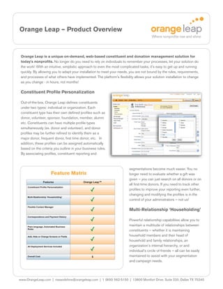 Orange Leap – Product Overview


 Orange Leap is a unique on-demand, web-based constituent and donation management solution for
 today's nonprofits. No longer do you need to rely on individuals to remember your processes, let your solution do
 the work! With an intuitive, simplistic approach to even the most complicated tasks, it's easy to get up and running
 quickly. By allowing you to adapt your installation to meet your needs, you are not bound by the rules, requirements,
 and processes of what others have implemented. The platform's flexibility allows your solution installation to change
 as you change - in hours, not months!

 Constituent Profile Personalization

 Out-of-the-box, Orange Leap defines constituents
 under two types: individual or organization. Each
 constituent type has their own defined profiles such as
 donor, volunteer, sponsor, foundation, member, alumni
 etc. Constituents can have multiple profile types
 simultaneously (ex. donor and volunteer), and donor
 profiles may be further refined to identify them as a
 major donor, frequent donor, first time donor, etc. In
 addition, these profiles can be assigned automatically
 based on the criteria you outline in your business rules.
 By associating profiles, constituent reporting and



                                                                        segmentations become much easier. You no
                            Feature Matrix                              longer need to evaluate whether a gift was
                                                                        given – you can just search on all donors or on
                    Features                 Orange Leap™
                                                                        all first-time donors. If you need to track other
     Constituent Profile Personalization
                                                                        profiles to improve your reporting even further,
                                                                        changing and modifying the profiles is in the
     Multi-Relationship ‘Householding’
                                                                        control of your administrators – not us!
     Flexible Contact Manager
                                                                        Multi-Relationship ‘Householding’
     Correspondence and Payment History
                                                                        Powerful relationship capabilities allow you to
     Plain-language, Automated Business
                                                                        maintain a multitude of relationships between
     Rules
                                                                        constituents – whether it is maintaining
     Add, Hide or Change Screens or Fields                              household members and their head of
                                                                        household and family relationships, an
     All Deployment Services Included                                   organization’s internal hierarchy, or and
                                                                        individual’s circle of friends – all can be easily
     Overall Cost                                 $                     maintained to assist with your segmentation
                                                                        and campaign needs.




www.OrangeLeap.com | riseandshine@orangeleap.com | 1 (800) 562-5150 | 13800 Montfort Drive, Suite 220, Dallas TX 75240
 