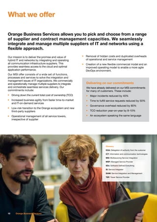 Orange Business Services allows you to pick and choose from a range
of supplier and contract management capacities. We seamlessly
integrate and manage multiple suppliers of IT and networks using a
flexible approach.
Our mission is to deliver the promise and value of
hybrid IT and networks by integrating and operating
all communication infrastructure suppliers. This
provides seamless access to the cloud and optimal
application performance.
Our MSI offer consists of a wide set of functions,
processes and services to solve the integration and
management issues of IT organizations. We commercially
and operationally manage multiple suppliers to integrate
and orchestrate seamless services delivery. Our
commitments include:
n	 Driving down the current total cost of ownership (TCO)
n	 Increased business agility from faster time-to-market
	 and IT-on-demand services
n	 Low-risk transition to the Orange ecosystem and new
	 third-party suppliers
n	 Operational management of all service towers,
	 irrespective of supplier
n	 Removal of hidden costs and duplicated overheads
	 of operational and service management
n	 Creation of a new flexible commercial model and an
	 improved operating model to enable a more agile
	 DevOps environment.
What we offer
10 Orange Business Services
Delivering on our commitments
We have already delivered on our MSI commitments
for many of customers. These include:
n	 Major incidents reduced by 40%
n	 Time to fulfill service requests reduced by 50%
n	 Governance overhead reduced by 80%
n	 TCO reduction year-on-year by 8-10%
n	 An ecosystem speaking the same language
Glossary
DOA: Delegation of authority from the customer
ICT: Information and communication technologies
MSI: Multisourcing Service Integration
MSP: Managed Service Provider
SDx: Software-Defined Everything
SI: Service Integrator
SIAM: Service Integration and Management
TSP: Tower Service Provider
 
