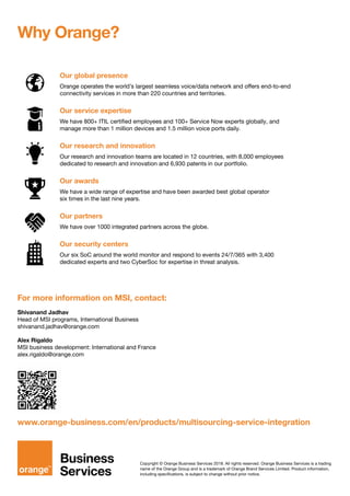 Copyright © Orange Business Services 2018. All rights reserved. Orange Business Services is a trading
name of the Orange Group and is a trademark of Orange Brand Services Limited. Product information,
including specifications, is subject to change without prior notice.
For more information on MSI, contact:
Shivanand Jadhav
Head of MSI programs, International Business
shivanand.jadhav@orange.com
Alex Rigaldo
MSI business development: International and France
alex.rigaldo@orange.com
www.orange-business.com/en/products/multisourcing-service-integration
Our global presence
Orange operates the world’s largest seamless voice/data network and offers end-to-end
connectivity services in more than 220 countries and territories.
Our service expertise
We have 800+ ITIL certified employees and 100+ Service Now experts globally, and
manage more than 1 million devices and 1.5 million voice ports daily.
Our research and innovation
Our research and innovation teams are located in 12 countries, with 8,000 employees
dedicated to research and innovation and 6,930 patents in our portfolio.
Our awards
We have a wide range of expertise and have been awarded best global operator
six times in the last nine years.
Our partners
We have over 1000 integrated partners across the globe.
Our security centers
Our six SoC around the world monitor and respond to events 24/7/365 with 3,400
dedicated experts and two CyberSoc for expertise in threat analysis.
Why Orange?
 
