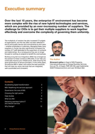 Over the last 15 years, the enterprise IT environment has become
more complex with the rise of new hybrid technologies and services,
which are provided by an ever-increasing number of suppliers. The
challenge for CIOs is to get their multiple suppliers to work together
effectively and overcome the complexity of governing them uniformly.
The multiplicity of vendors has also increased IT budgets
of organizations, but this has often not been reflected in
end-to-end quality service and commitments to end-users
– whether employees or customers. Managing these many
suppliers in-house has also significantly increased the
number of IT staff dedicated to the supervision of contracts
and relationships. As a consequence they are no longer
focused on working on projects to benefit the core business.
Multisourcing Service Integration (MSI) has emerged as
the solution to these numerous difficulties. It can help you
continually improve your infrastructure, while ensuring the
good governance of service providers. In this white paper,
we examine MSI in detail, and outline the best practices
that will help you enjoy services that are integrated,
well-coordinated and consistent.
Contents
Accelerating digital transformation	 3
MSI: Redefining the services approach	 4
Governance: the core of MSI	 5
Choosing the right partner	 7
Case studies	 8
What we offer	 10
Delivering seamless hybrid IT	 11
and network services
Why Orange?	 12
The Author
Shivanand Jadhav is Head of MSI Programs,
International Business at Orange Business Services.
He is an ITIL v3 Expert, PMP, ISO 20k Lead Implementer,
SIAM Professional (Exin) and Lean SS Black Belt.
Executive summary
2 Orange Business Services
 