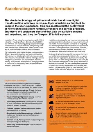 3Multisourcing Service Integration
In addition, IT and networks are changing rapidly. Hybrid
networks – including software defined networks (SDN)
and SD-WAN – are increasingly being adopted to manage
access to cloud services and deal with growing data
traffic volumes. Also in most cases, hybrid infrastructures
rely on using many local internet service providers.
The multiplication of connected devices, multiple suppliers,
different geographic locations and user mobility adds
to the amount of data being transferred and processed
in the network. Trends like the internet of things, artificial
intelligence, automation and orchestration, machine
learning, along with the development of emerging markets,
all contribute to the growing need of optimized and
flexible IT governance.
In addition, enterprises often use insourced and outsourced
application and infrastructure services, in a traditional
silo model. This increases the complexity of integrating
and managing multiple network and cloud suppliers and
services. Challenges include configuration overview,
troubleshooting different services, end-to-end SLA
management, application performance and security.
Understanding how to manage this complex environment
and relationships across stakeholders is the new game
for any delivery organization. But more importantly, the
goal of every CIO today is to guarantee to all end-users, be
they customers or employees, a high quality of experience
anytime and anywhere. This end-user satisfaction requires
a dynamic and careful combination of supervision and
contract management activities, to make sure that “every
musician in the orchestra” plays their tune perfectly.
Accelerating digital transformation
The rise in technology adoption worldwide has driven digital
transformation initiatives across multiple industries as they look to
improve the user experience. This has accelerated the deployment
of new technologies from numerous vendors and service providers.
End-users and customers demand that data be available anytime
and anywhere, and they don’t expect IT to fail anymore.
Average hourly cost of an infrastructure
failure is $100,000
45 percent of CIOs indicate that complexities
involved in managing the WAN are their
biggest operational concern1
15+ service providers are the norm for
enterprises and will increase as cloud and
digital services grow2
90 percent of enterprises will adopt public
cloud in 2019 vs. 45 percent today
50 percent of IT employee time is wasted
on root cause analysis
Sourcing leaders are increasingly challenged
by the growing complexity of their
multi-sourced hybrid IT ecosystem3
Key business challenges
The multiplication of technologies and suppliers are
challenging the ability of the IT department to deliver
a high level of service to end-users. Key issues include:
n	 Visibility both at network and IT level: the large
	 number of suppliers makes it more difficult to
	 see components and interactions
n	 Troubleshooting and problem solving becomes
	 complex through the different services
n	 Application performance is more difficult to control
	 as more components are used to deliver response
	 time from different locations
n	 End-user requests for information and support
	 are more difficult to manage
n	 Security and control becomes more critical with
	 multiple and changing sources in infrastructure
	 and applications
n	 Contract and SLA management are becoming more
	 time-consuming and challenging
n	 Introducing new technologies, such as software
	 defined networks
1. Gartner: Research Circle Survey conducted October 2016 (http://crystaltechnologies.com/wp-content/
uploads/2017/12/gartner-sd-wan-causing-disruption-enterprise.pdf)
2, 3. Gartner: Research Roundup for the MSI-SIAM Role (https://www.gartner.com/doc/3099128/research-
roundup-msisiam-role)
 