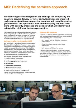 Multisourcing service integration can manage this complexity and
transform service delivery for lower costs, lower risk and improved
performance. A multisourcing service integrator will bring the required
governance at the operational level and third-party contract level,
along with security processes and policies which will identify and
mitigate the risk from a business perspective.
The more effectively an organization integrates and manages
its solution globally, the better their business performs.
MSI in today’s world is not just an overlay on top of the
organization’s various suppliers. It adds value through
consistent governance, assurance and management.
Multisourcing Service Integration (MSI)
MSI, also known a service integration and management
(SIAM), as defined by Gartner: “enables a sound basis
to seamlessly integrate the end-to-end management of
multiple service providers. Without an MSI role, CIOs
often experience many boundary issues among service
providers, with the usual ‘finger pointing’ and silo
behavioural problems in sorting out major or recurrent
service issues involving multiple providers.”
MSI-SIAM as defined by Gartner has 6 key roles:
1.	 Service delivery coordination
2.	 Service aggregation and brokerage
3.	 Service desk
4.	 Relationship coordination
5.	 Multivendor management
6.	 End to end performance management
The role can be performed internally inside enterprises
or outsourced to an external agent.
Different MSI strategies
There are a number of different approaches to deploying
MSI, and the choice will depend on your current situation,
business strategy and available skills:
n	 Do it yourself, with full MSI tools, manpower,
	 and operations
n	 Mix of internal and external means, tools,
	 and process
n	 Fully outsourced MSI and key towers
The requirement for third-party support has created a
new type of player in the services arena, which Gartner
has called “third-party multisourcing service integrators”
that “manage work streams ensure execution and
measure value”.
MSI: Redefining the services approach
4 Orange Business Services
 