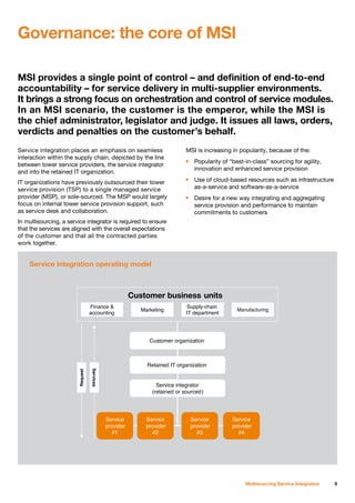 MSI provides a single point of control – and definition of end-to-end
accountability – for service delivery in multi-supplier environments.
It brings a strong focus on orchestration and control of service modules.
In an MSI scenario, the customer is the emperor, while the MSI is
the chief administrator, legislator and judge. It issues all laws, orders,
verdicts and penalties on the customer’s behalf.
5Multisourcing Service Integration
Service integration places an emphasis on seamless
interaction within the supply chain, depicted by the line
between tower service providers, the service integrator
and into the retained IT organization.
IT organizations have previously outsourced their tower
service provision (TSP) to a single managed service
provider (MSP), or sole-sourced. The MSP would largely
focus on internal tower service provision support, such
as service desk and collaboration.
In multisourcing, a service integrator is required to ensure
that the services are aligned with the overall expectations
of the customer and that all the contracted parties
work together.
MSI is increasing in popularity, because of the:
n	 Popularity of “best-in-class” sourcing for agility,
	 innovation and enhanced service provision
n	 Use of cloud-based resources such as infrastructure
	 as-a-service and software-as-a-service
n	 Desire for a new way integrating and aggregating
	 service provision and performance to maintain
	 commitments to customers
Governance: the core of MSI
Service integration operating model
 