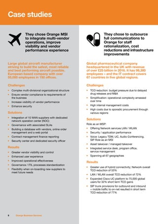Case studies
8 Orange Business Services
Large global aircraft manufacturer
striving to build the safest, most reliable
and best performing aircraft possible.
European-based company with over
55,000 employees in 150 offices.
Challenges
n	 Complex multi-divisional organizational structure
n	 Ensure vendor compliance to requirements of
	 the business
n	 Increase visibility of vendor performance
n	 Enhance security
Solutions
n	 Integration of 10 WAN suppliers with dedicated
	 network operation center (NOC)
n	 Governance with associated SLAs
n	 Building a database with vendors, online order
	 management and a web portal
n	 Contract management finance reporting
n	 Security center and dedicated security officer
Results
n	 Greater vendor visibility and control
n	 Enhanced user experience
n	 Improved operational effectiveness
n	 Governance / ITIL processes standardization
n	 Flexibility when on-boarding new suppliers to
	 meet future needs
Global pharmaceutical company
headquartered in the UK with revenue
of over £25 billion in 2016. It has 99,300
employees – and the IT contract covers
67 countries in five global regions.
Challenges
n	 TCO reduction: budget pressure due to delayed
	 drug releases and M&A
n	 Simplification: operational complexity amassed
	 over time
n	 High internal management costs
n	 High costs due to sporadic procurement through
	 various regions
Solutions
Role as an MSP:
n	 Offering Network services LAN / WLAN
n	 Security / application performance
n	 Voice: Legacy TDM, UC, Audio Conferencing,
	 SIP Role as an MSI
n	 Asset takeover / managed takeover
n	 Integrated service desk, program office,
	 service management
n	 Spanning all 67 geographies
Results
n	 Greater use of hybrid connectivity; Network overall
	 TCO reduction of 53%
n	 LAN / WLAN overall TCO reduction of 72%
n	 Expanded Cisco UC platform to 75,000 global
	 users for 32% short term TCO gains
n	 SIP trunk provisions for outbound and inbound
	 + mobile traffic to on-net resulted in short term
	 TCO reduction of 77%
They chose Orange MSI
to integrate multi-vendor
operations, improve
visibility and vendor
performance experience
They chose to outsource
full communications to
Orange for staff
rationalization, cost
reductions and infrastructure
improvements
 