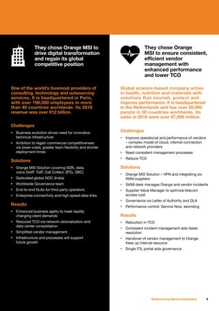 9Multisourcing Service Integration
One of the world’s foremost providers of
consulting, technology and outsourcing
services. It is headquartered in Paris,
with over 190,000 employees in more
than 40 countries worldwide. Its 2016
revenue was over €12 billion.
Challenges
n	 Business evolution drives need for innovative
	 technical infrastructure
n	 Ambition to regain commercial competitiveness
	 via lower costs, greater team flexibility and shorter
	 deployment times
Solutions
n	 Orange MSI Solution covering SDN, data,
	 voice (VoIP, ToIP, Call Collect, BTG, SBC)
n	 Dedicated global NOC (India)
n	 Worldwide Governance team
n	 End-to-end SLAs for third party operators
n	 Enterprise connectivity and high speed data links
Results
n	 Enhanced business agility to meet rapidly
	 changing client demands
n	 Reduced TCO via network rationalization and
	 data center consolidation
n	 Simplified vendor management
n	 Infrastructure and processes will support
	 future growth
Global science-based company active
in health, nutrition and materials with
solutions that nourish, protect and
improve performance. It is headquartered
in the Netherlands and has over 20,000
people in 50 countries worldwide. Its
sales in 2016 were over €7,000 million.
Challenges
n	 Improve operational and performance of vendors
	 – complex model of cloud, internet connection
	 and network providers
n	 Need consistent management processes
n	 Reduce TCO
Solutions
n	 Orange MSI Solution – VPN and integrating six
	 WAN suppliers
n	 SIAM desk manages Orange and vendor incidents
n	 Supplier Value Manager to optimize telecom
	 access cost
n	 Governance via Letter of Authority and OLA
n	 Performance control: Service Now, ebonding
Results
n	 Reduction in TCO
n	 Consistent incident management aids faster
	resolution
n	 Handover of vendor management to Orange
	 frees up internal resource
n	 Single ITIL portal aids governance
They chose Orange
MSI to ensure consistent,
efficient vendor
management with
enhanced performance
and lower TCO
They chose Orange MSI to
drive digital transformation
and regain its global
competitive position
 