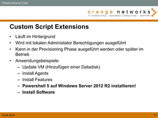 18.04.2016 11
Custom Script Extensions
• Läuft im Hintergrund
• Wird mit lokalen Administator Berechtigungen ausgeführt
• Kann in der Provisioning Phase ausgeführt werden oder später im
Betrieb
• Anwendungsbeispiele:
– Update VM (Hinzufügen einer Datadisk)
– Install Agents
– Install Features
– Powershell 5 auf Windows Server 2012 R2 installieren!
– Install Software
Infrastructure as Code
 
