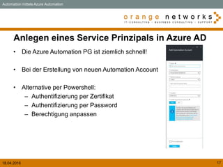 18.04.2016 17
Anlegen eines Service Prinzipals in Azure AD
• Die Azure Automation PG ist ziemlich schnell!
• Bei der Erstellung von neuen Automation Account
• Alternative per Powershell:
– Authentifizierung per Zertifikat
– Authentifizierung per Password
– Berechtigung anpassen
Automation mittels Azure Automation
 