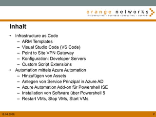18.04.2016 2
Inhalt
• Infrastructure as Code
– ARM Templates
– Visual Studio Code (VS Code)
– Point to Site VPN Gateway
– Konfiguration: Developer Servers
– Custom Script Extensions
• Automation mittels Azure Automation
– Hinzufügen von Assets
– Anlegen von Service Prinzipal in Azure AD
– Azure Automation Add-on für Powershell ISE
– Installation von Software über Powershell 5
– Restart VMs, Stop VMs, Start VMs
 