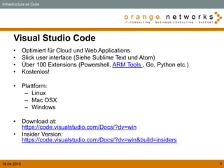 18.04.2016 6
Visual Studio Code
• Optimiert für Cloud und Web Applications
• Slick user interface (Siehe Sublime Text und Atom)
• Über 100 Extensions (Powershell, ARM Tools , Go, Python etc.)
• Kostenlos!
• Plattform:
– Linux
– Mac OSX
– Windows
• Download at:
https://code.visualstudio.com/Docs/?dv=win
• Insider Version:
https://code.visualstudio.com/Docs/?dv=win&build=insiders
Infrastructure as Code
 