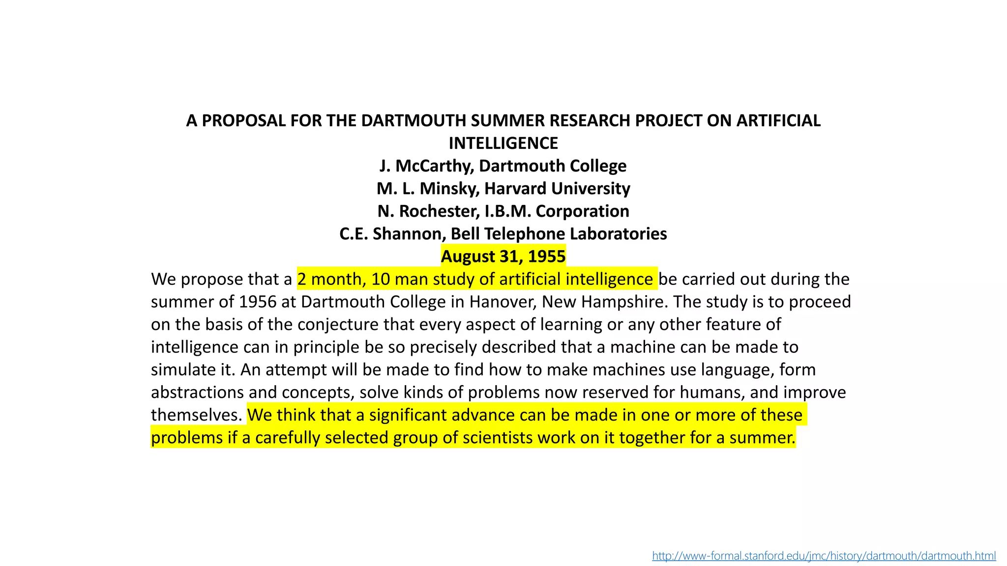 A PROPOSAL FOR THE DARTMOUTH SUMMER RESEARCH PROJECT ON ARTIFICIAL
INTELLIGENCE
J. McCarthy, Dartmouth College
M. L. Minsky, Harvard University
N. Rochester, I.B.M. Corporation
C.E. Shannon, Bell Telephone Laboratories
August 31, 1955
We propose that a 2 month, 10 man study of artificial intelligence be carried out during the
summer of 1956 at Dartmouth College in Hanover, New Hampshire. The study is to proceed
on the basis of the conjecture that every aspect of learning or any other feature of
intelligence can in principle be so precisely described that a machine can be made to
simulate it. An attempt will be made to find how to make machines use language, form
abstractions and concepts, solve kinds of problems now reserved for humans, and improve
themselves. We think that a significant advance can be made in one or more of these
problems if a carefully selected group of scientists work on it together for a summer.
http://www-formal.stanford.edu/jmc/history/dartmouth/dartmouth.html
 