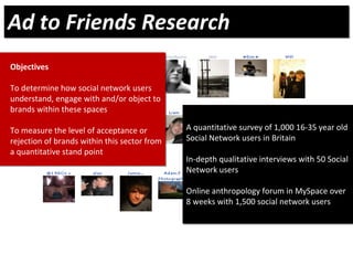 Objectives
To determine how social network users 
understand, engage with and/or object to 
brands within these spaces
To measure the level of acceptance or    
rejection of brands within this sector from 
a quantitative stand point
Objectives
To determine how social network users 
understand, engage with and/or object to 
brands within these spaces
To measure the level of acceptance or    
rejection of brands within this sector from 
a quantitative stand point
A quantitative survey of 1,000 16‐35 year old 
Social Network users in Britain
In‐depth qualitative interviews with 50 Social 
Network users
Online anthropology forum in MySpace over 
8 weeks with 1,500 social network users
A quantitative survey of 1,000 16‐35 year old 
Social Network users in Britain
In‐depth qualitative interviews with 50 Social 
Network users
Online anthropology forum in MySpace over 
8 weeks with 1,500 social network users
Ad to Friends ResearchAd to Friends Research
 
