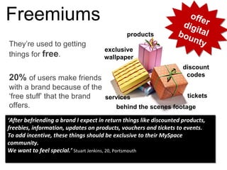 They’re used to getting
things for free.
20% of users make friends
with a brand because of the
‘free stuff’ that the brand
offers.
Freemiums offerdigitalbounty
offerdigitalbounty
exclusive
wallpaper
discount
codes
behind the scenes footage
products
ticketsservices
‘After befriending a brand I expect in return things like discounted products, 
freebies, information, updates on products, vouchers and tickets to events. 
To add incentive, these things should be exclusive to their MySpace
community. 
We want to feel special.’ Stuart Jenkins, 20, Portsmouth
‘After befriending a brand I expect in return things like discounted products, 
freebies, information, updates on products, vouchers and tickets to events. 
To add incentive, these things should be exclusive to their MySpace
community. 
We want to feel special.’ Stuart Jenkins, 20, Portsmouth
 