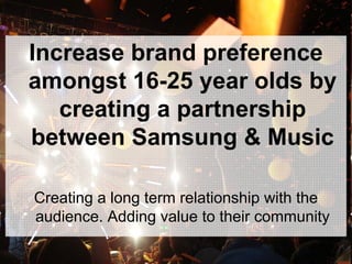Increase brand preference
amongst 16-25 year olds by
creating a partnership
between Samsung & Music
Creating a long term relationship with the
audience. Adding value to their community
 