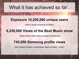 What it has achieved so far..
Exposure 10,200,000 unique users
(that’s nearly everyone on Bebo)
6,250,000 Views of the Beat Music show
(Daily Music Video show created by Endemol)
745,000 Samsung profile views
(the highest number of advertiser views on bebo – ever!)
 