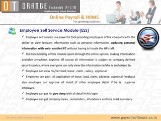 Employee Self Service Module (ESS)
 Employee self service is a powerful tool providing employees of the company with the
ability to view relevant information such as personal information. updating personal
information with web- enabled PC without having to hassle the HR staff.
 The functionality of this module spans through the entire system, making information
available anywhere, anytime. Of course all information is subject to company defined
security policy, where everyone can only view the information he/she is authorized to.
 Employee can view his/her load, leave , claim , salary , appraisal.
 Employee can post all application of leave, load, claim, advance, appraisal feedback
also employee can approve all detail of other employee detail if he is          superior
employee.
 Employee can get his pay sleep with all detail in his login
 Employee can get company news , remainders , attendance and late mark summary.
 