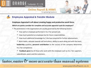 Employee Appraisal & Transfer Module

     Employee Appraisal is all about creating happy and productive work force.
     Which are points consider for complete and accurate appraisal cycle for employee?
     • The promotions in the organization are usually governed by the following factors:
            How well an employee performed in his / her present job.
            How much potential an employee has for future responsibilities.
            How much additional knowledge he / she have acquired for further advancement.
            Work habits, attitude towards self and others, ability to work along and with the team,
           leadership qualities, personal contribution to the success of the company determines
           his / her competence.
            Feedback given by all those who work with the employee such as his / her superiors,
           subordinates, peers and the customers.



faster, easier & more accurate than manual systems
 faster, easier & more accurate than manual systems
 