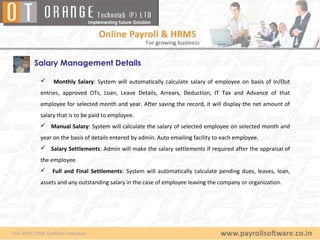 Salary Management Details

     Monthly Salary: System will automatically calculate salary of employee on basis of In/Out
 entries, approved OTs, Loan, Leave Details, Arrears, Deduction, IT Tax and Advance of that
 employee for selected month and year. After saving the record, it will display the net amount of
 salary that is to be paid to employee.
  Manual Salary: System will calculate the salary of selected employee on selected month and
 year on the basis of details entered by admin. Auto emailing facility to each employee.
  Salary Settlements: Admin will make the salary settlements if required after the appraisal of
 the employee.
    Full and Final Settlements: System will automatically calculate pending dues, leaves, loan,
 assets and any outstanding salary in the case of employee leaving the company or organization.
 