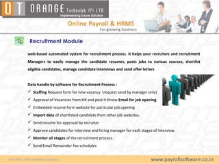 Recruitment Module

web-based automated system for recruitment process. It helps your recruiters and recruitment
Managers to easily manage the candidate resumes, posts jobs to various sources, shortlist
eligible candidates, manage candidate Interviews and send offer letters


Data handle by software for Recruitment Process :
 Staffing Request form for new vacancy (request send by manager only)
 Approval of Vacancies from HR and post it throw Email for job opening
 Embedded resume form website for particular job opening
 Import data of shortlisted candidate from other job websites.
 Send resume for approval by recruiter
 Approve candidates for interview and hiring manager for each stages of interview.
 Monitor all stages of the recruitment process.
 Send Email Remainder foe schedules
 