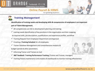Training Management
Identification of training needs and developing skills & competencies of employees is an important
part of Talent Management.
 All competencies can link to development planning and training
 training needs identification of key positions in the organization and their mapping
 to required skills, job descriptions, qualifications and experience profiles ,workflow
 Training Request from Employee/ Department and Approval
 Creating a Training Schedule for all employees.
 Trainer Database Management and comprehensive analytics &
budget spends & other parameters.
 Informing Trainer and Trainee on mail
 360° feedback Training Performance Tracking (Trainer and Trainee, manager)
 Training History maintenance and analytics & dashboards to monitor training effectiveness
 