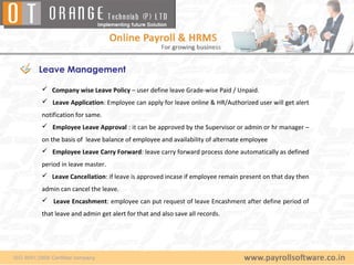 Leave Management

 Company wise Leave Policy – user define leave Grade-wise Paid / Unpaid.
 Leave Application: Employee can apply for leave online & HR/Authorized user will get alert
notification for same.
 Employee Leave Approval : it can be approved by the Supervisor or admin or hr manager –
on the basis of leave balance of employee and availability of alternate employee
 Employee Leave Carry Forward: leave carry forward process done automatically as defined
period in leave master.
 Leave Cancellation: if leave is approved incase if employee remain present on that day then
admin can cancel the leave.
 Leave Encashment: employee can put request of leave Encashment after define period of
that leave and admin get alert for that and also save all records.
 