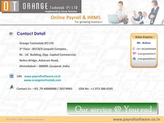 Contact Detail
                                                                         Sales Enquiry

 Orange Technolab (P) LTD                                                 Mr. Ankur

 3rd Floor -307/8/9 Janpath Complex ,                                    +91-9426068968

                                                                          orangewebtech
 Nr. LIC Building, Opp. Capital Commercial,
                                                                          orangewebtech
 Nehru Bridge ,Asharam Road,
 Ahmedabad – 380009 ,Guajarat ,India


URL www.payrollsoftware.co.in
    www.orangetechnolab.com

Contact Us : +91 .79.40068968 / 26574943      USA No : +1.973.388.6545




                                           Our service @ Your end
                                           Our service @ Your end
 