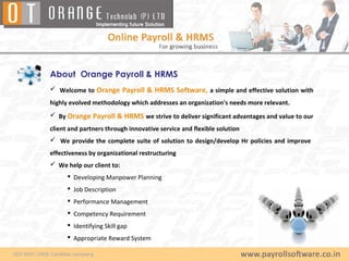 About Orange Payroll & HRMS
 Welcome to Orange Payroll & HRMS Software, a simple and effective solution with
highly evolved methodology which addresses an organization's needs more relevant.
 By Orange Payroll & HRMS we strive to deliver significant advantages and value to our
client and partners through innovative service and flexible solution
 We provide the complete suite of solution to design/develop Hr policies and improve
effectiveness by organizational restructuring
 We help our client to:
       Developing Manpower Planning
       Job Description
       Performance Management
       Competency Requirement
       Identifying Skill gap
       Appropriate Reward System
 