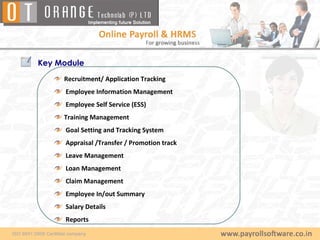 Key Module
     Recruitment/ Application Tracking
     Employee Information Management
     Employee Self Service (ESS)
     Training Management
     Goal Setting and Tracking System
     Appraisal /Transfer / Promotion track
     Leave Management
     Loan Management
     Claim Management
     Employee In/out Summary
     Salary Details
     Reports
 
