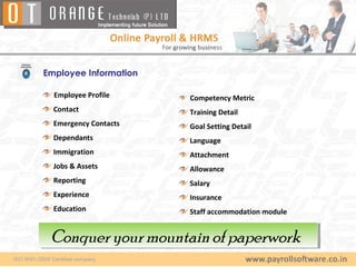 Employee Information

  Employee Profile     Competency Metric
  Contact              Training Detail
  Emergency Contacts   Goal Setting Detail
  Dependants           Language
  Immigration          Attachment
  Jobs & Assets        Allowance
  Reporting            Salary
  Experience           Insurance
  Education            Staff accommodation module


 Conquer your mountain of paperwork
 Conquer your mountain of paperwork
 