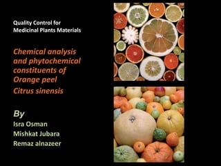 Quality Control for
Medicinal Plants Materials
Chemical analysis
and phytochemical
constituents of
Orange peel
Citrus sinensis
By
Isra Osman
Mishkat Jubara
Remaz alnazeer
 