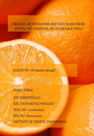 ORANGE AIR FRESHENER AND FACE WASH FROM
EXTRACTED ESSENTIAL OIL OF ORANGE PEELS
DEBJIT PARUI
6TH SEMESTER,U.G
B.SC (H) IN BIOTECHNOLOGY
ROLL NO - 21008216022
REG NO -162102410012
INSTITUTE OF GENETIC ENGINEERING
GUIDED BY : Dr.Sumita Mondal
 