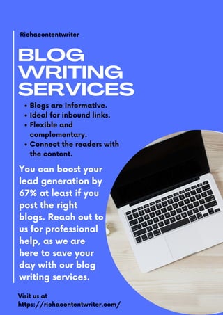BLOG
WRITING
SERVICES
Richacontentwriter
Blogs are informative.
Ideal for inbound links.
Flexible and
complementary.
Connect the readers with
the content.
You can boost your
lead generation by
67% at least if you
post the right
blogs. Reach out to
us for professional
help, as we are
here to save your
day with our blog
writing services.
Visit us at
https://richacontentwriter.com/
 