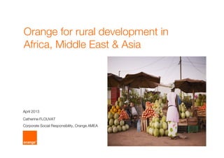 Orange for rural development in
Africa, Middle East & Asia
Catherine FLOUVAT
Corporate Social Responsibility, Orange AMEA
April 2013
 