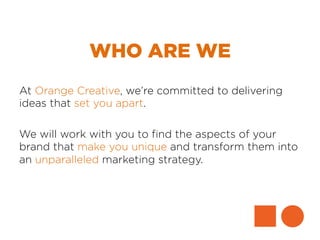 WHO ARE WE
At Orange Creative, we’re committed to delivering
ideas that set you apart.
We will work with you to ﬁnd the aspects of your
brand that make you unique and transform them into
an unparalleled marketing strategy.
 