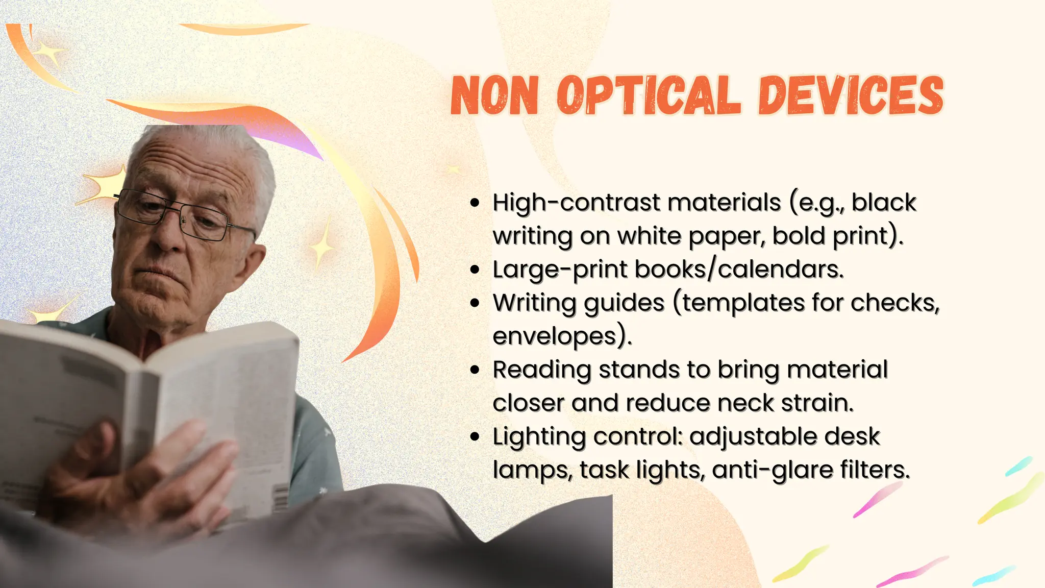 High-contr
High-contrast materials (e.g., black
ast materials (e.g., black
writing on white paper, bold print).
writing on white paper, bold print).
Large-print books/calendars.
Large-print books/calendars.
Writing guides (templates for checks,
Writing guides (templates for checks,
envelopes).
envelopes).
Reading stands to bring material
Reading stands to bring material
closer and reduce neck strain.
closer and reduce neck strain.
Lighting control: adjustable desk
Lighting control: adjustable desk
lamps, task lights, anti-glare filters.
lamps, task lights, anti-glare filters.
Non optical devices
Non optical devices
 