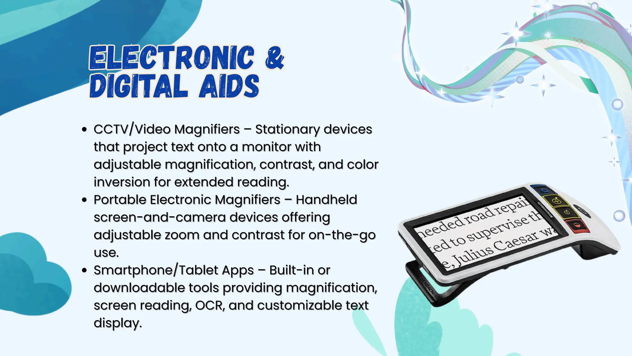 CCTV/Video Magnifi
CCTV/Video Magnifiers – Stationary devices
ers – Stationary devices
that project text onto a monitor with
that project text onto a monitor with
adjustable magnification, contrast, and color
adjustable magnification, contrast, and color
inversion for extended reading.
inversion for extended reading.
Portable Electronic Magnifiers – Handheld
Portable Electronic Magnifiers – Handheld
screen-and-camera devices offering
screen-and-camera devices offering
adjustable zoom and contrast for on-the-go
adjustable zoom and contrast for on-the-go
use.
use.
Smartphone/Tablet Apps – Built-in or
Smartphone/Tablet Apps – Built-in or
downloadable tools providing magnification,
downloadable tools providing magnification,
screen reading, OCR, and customizable text
screen reading, OCR, and customizable text
display.
display.
Electronic &
Digital Aids
Electronic &
Digital Aids
 