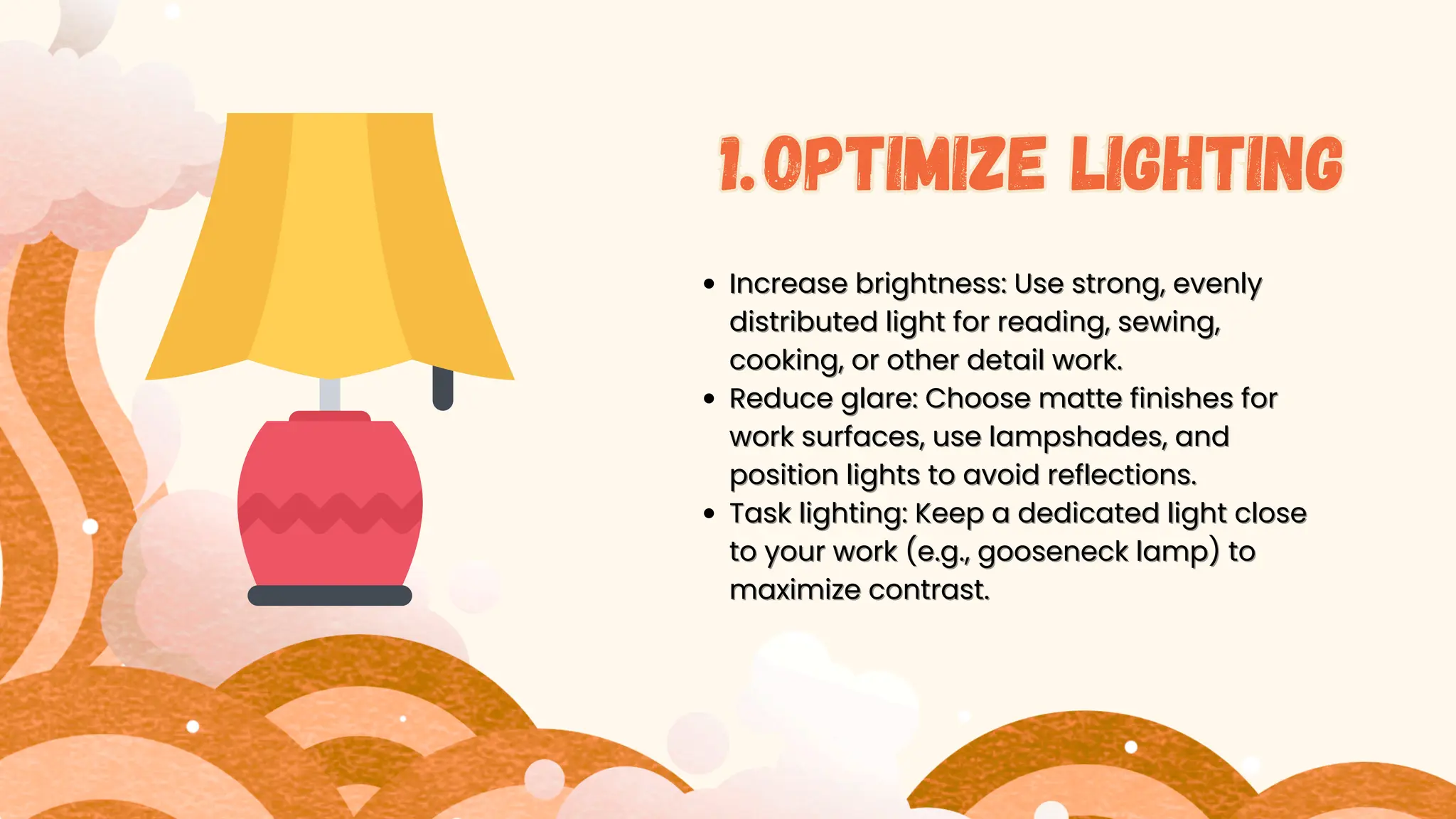 Incr
Increase brightness: Use strong, evenly
ease brightness: Use strong, evenly
distributed light for reading, sewing,
distributed light for reading, sewing,
cooking, or other detail work.
cooking, or other detail work.
Reduce glare: Choose matte finishes for
Reduce glare: Choose matte finishes for
work surfaces, use lampshades, and
work surfaces, use lampshades, and
position lights to avoid reflections.
position lights to avoid reflections.
Task lighting: Keep a dedicated light close
Task lighting: Keep a dedicated light close
to your work (e.g., gooseneck lamp) to
to your work (e.g., gooseneck lamp) to
maximize contrast.
maximize contrast.
1
1.
.Optimize lighting
1.Optimize lighting
 