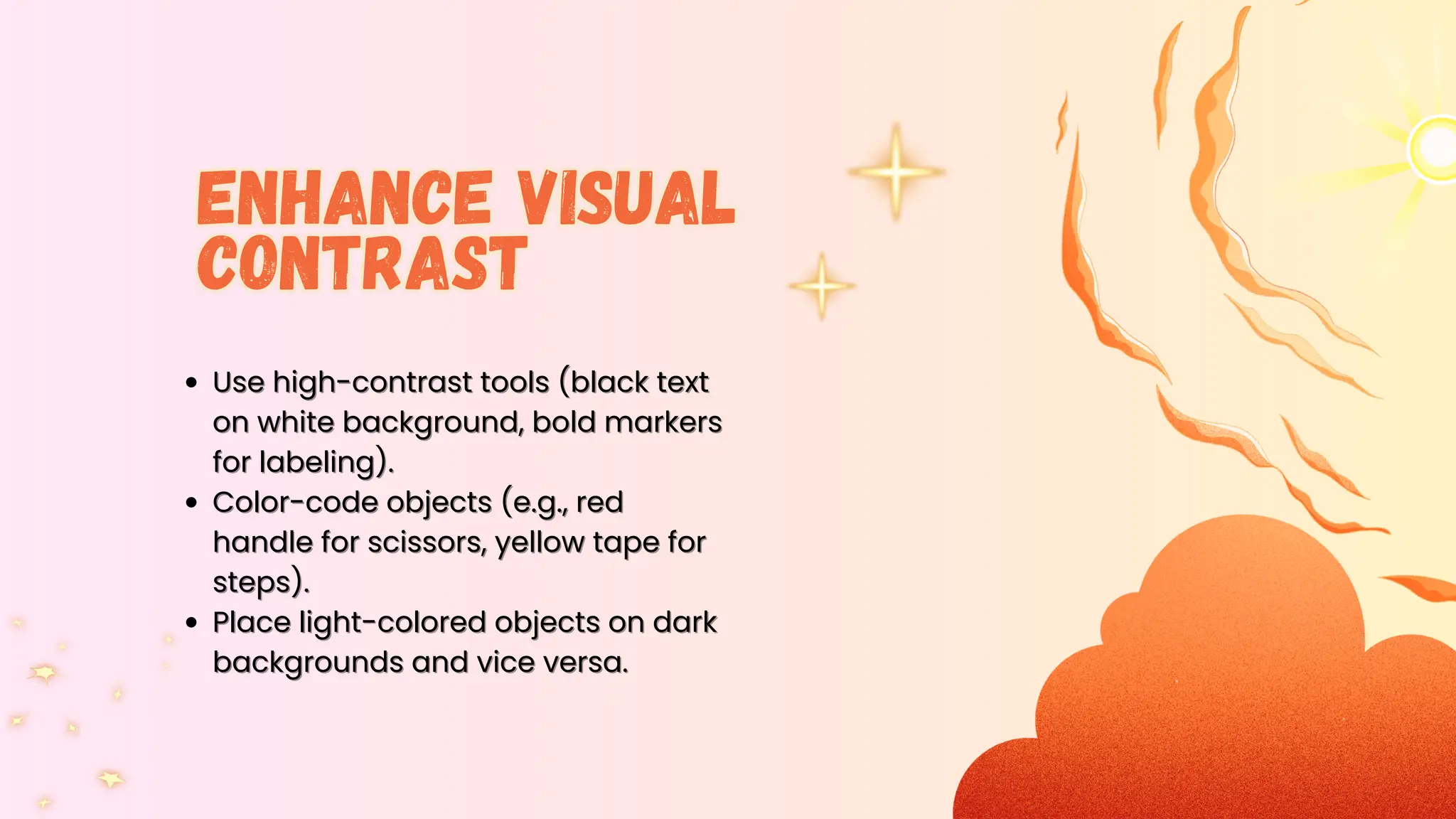 Use high-con
Use high-contrast tools (black text
trast tools (black text
on white background, bold markers
on white background, bold markers
for labeling).
for labeling).
Color-code objects (e.g., red
Color-code objects (e.g., red
handle for scissors, yellow tape for
handle for scissors, yellow tape for
steps).
steps).
Place light-colored objects on dark
Place light-colored objects on dark
backgrounds and vice versa.
backgrounds and vice versa.
Enhance Visual
Contrast
Enhance Visual
Contrast
 